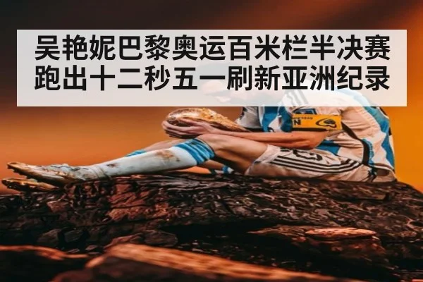 吴艳妮巴黎奥运百米栏半决赛跑出十二秒五一刷新亚洲纪录